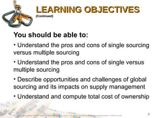 ©2012 Cengage Learning. All Rights Reserved. May not be scanned, copied or duplicated, or posted to a publicly accessible website, in whole or in part.
3
LEARNING OBJECTIVESLEARNING OBJECTIVES
(Continued)(Continued)
You should be able to:
• Understand the pros and cons of single sourcing
versus multiple sourcing
• Understand the pros and cons of single versus
multiple sourcing
• Describe opportunities and challenges of global
sourcing and its impacts on supply management
• Understand and compute total cost of ownership
 