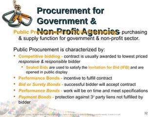 Procurement forProcurement for
Government &Government &
Non-Profit AgenciesNon-Profit AgenciesPublic Procurement or Public Purchasing – purchasing
& supply function for government & non-profit sector.
Public Procurement is characterized by:
 Competitive bidding - contract is usually awarded to lowest priced
responsive & responsible bidder
 Sealed Bids are used to satisfy the Invitation for Bid (IFB) and are
opened in public display
 Performance Bonds - incentive to fulfill contract
 Bid or Surety Bonds - successful bidder will accept contract
 Performance Bonds - work will be on time and meet specifications
 Payment Bonds - protection against 3rd
party liens not fulfilled by
bidder
©2012 Cengage Learning. All Rights Reserved. May not be scanned, copied or duplicated, or posted to a publicly accessible website, in whole or in part.
32
 
