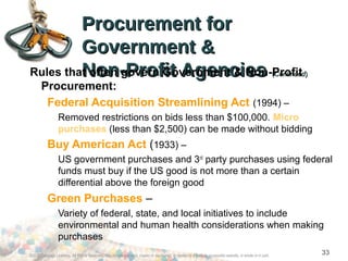 Procurement forProcurement for
Government &Government &
Non-Profit AgenciesNon-Profit Agencies ((ContinuedContinued))Rules that often govern Government & Non-Profit
Procurement:
Federal Acquisition Streamlining Act (1994) –
Removed restrictions on bids less than $100,000. Micro
purchases (less than $2,500) can be made without bidding
Buy American Act (1933) –
US government purchases and 3rd
party purchases using federal
funds must buy if the US good is not more than a certain
differential above the foreign good
Green Purchases –
Variety of federal, state, and local initiatives to include
environmental and human health considerations when making
purchases
©2012 Cengage Learning. All Rights Reserved. May not be scanned, copied or duplicated, or posted to a publicly accessible website, in whole or in part.
33
 