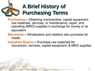 Purchasing – Obtaining merchandise, capital equipment;
raw materials, services, or maintenance, repair, and
operating (MRO) supplies in exchange for money or its
equivalent
Merchants – Wholesalers and retailers who purchase for
resale
Industrial Buyers – Purchase raw materials for
conversion, services, capital equipment, & MRO supplies
A Brief History ofA Brief History of
Purchasing TermsPurchasing Terms
©2012 Cengage Learning. All Rights Reserved. May not be scanned, copied or duplicated, or posted to a publicly accessible website, in whole or in part.
5
 