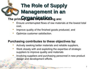 The Role of SupplyThe Role of Supply
Management in anManagement in an
OrganizationOrganizationThe primary goals of purchasing are:
 Ensure uninterrupted flows of raw materials at the lowest total
cost,
 Improve quality of the finished goods produced, and
 Optimize customer satisfaction.
Purchasing contributes to these objectives by:
 Actively seeking better materials and reliable suppliers,
 Work closely with and exploiting the expertise of strategic
suppliers to improve quality and materials
 Involving suppliers and purchasing personnel in new product
design and development efforts.
©2012 Cengage Learning. All Rights Reserved. May not be scanned, copied or duplicated, or posted to a publicly accessible website, in whole or in part.
7
 