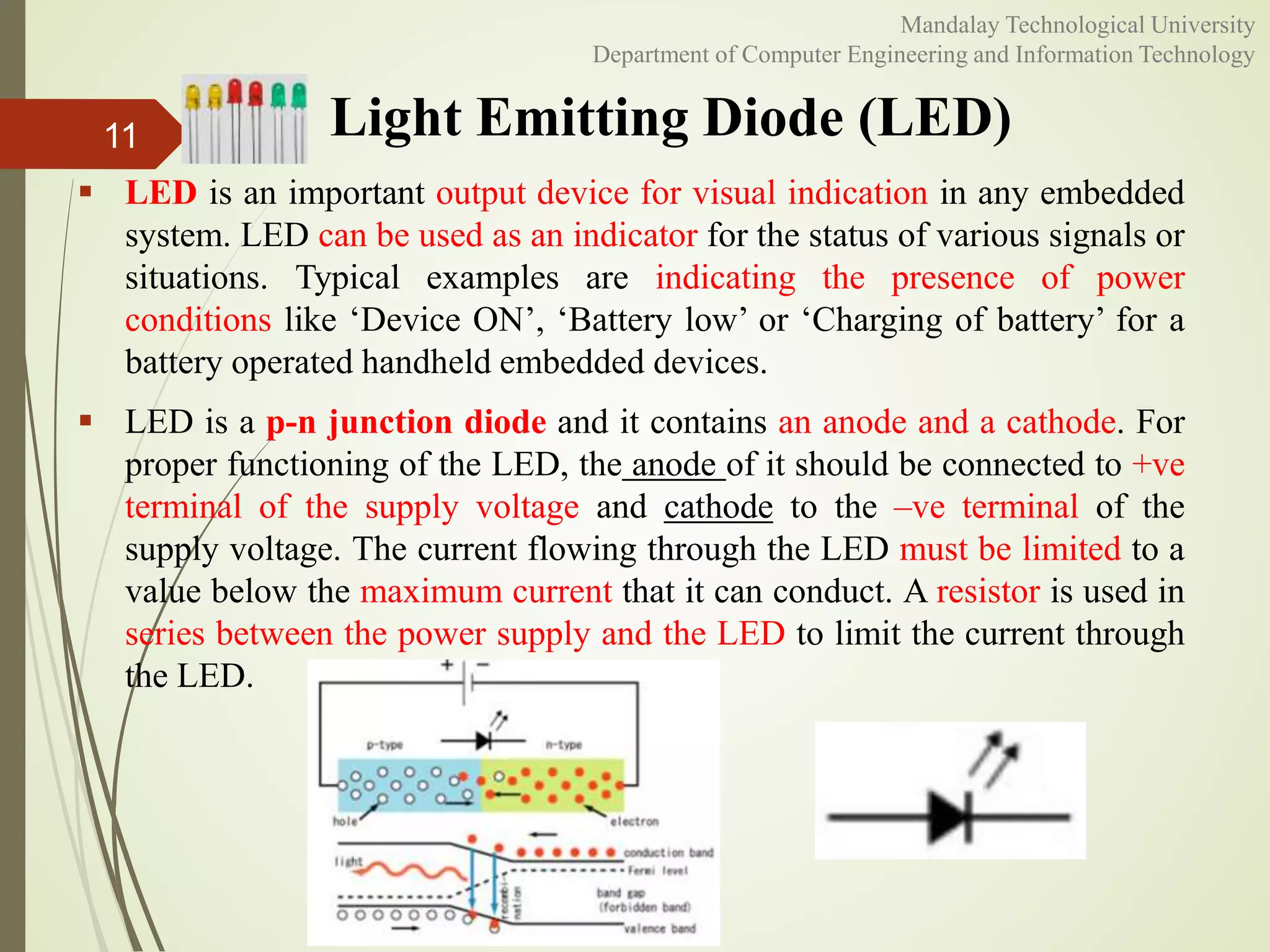 Light Emitting Diode (LED)
 LED is an important output device for visual indication in any embedded
system. LED can be used as an indicator for the status of various signals or
situations. Typical examples are indicating the presence of power
conditions like ‘Device ON’, ‘Battery low’ or ‘Charging of battery’ for a
battery operated handheld embedded devices.
 LED is a p-n junction diode and it contains an anode and a cathode. For
proper functioning of the LED, the anode of it should be connected to +ve
terminal of the supply voltage and cathode to the –ve terminal of the
supply voltage. The current flowing through the LED must be limited to a
value below the maximum current that it can conduct. A resistor is used in
series between the power supply and the LED to limit the current through
the LED.
11
Mandalay Technological University
Department of Computer Engineering and Information Technology
 
