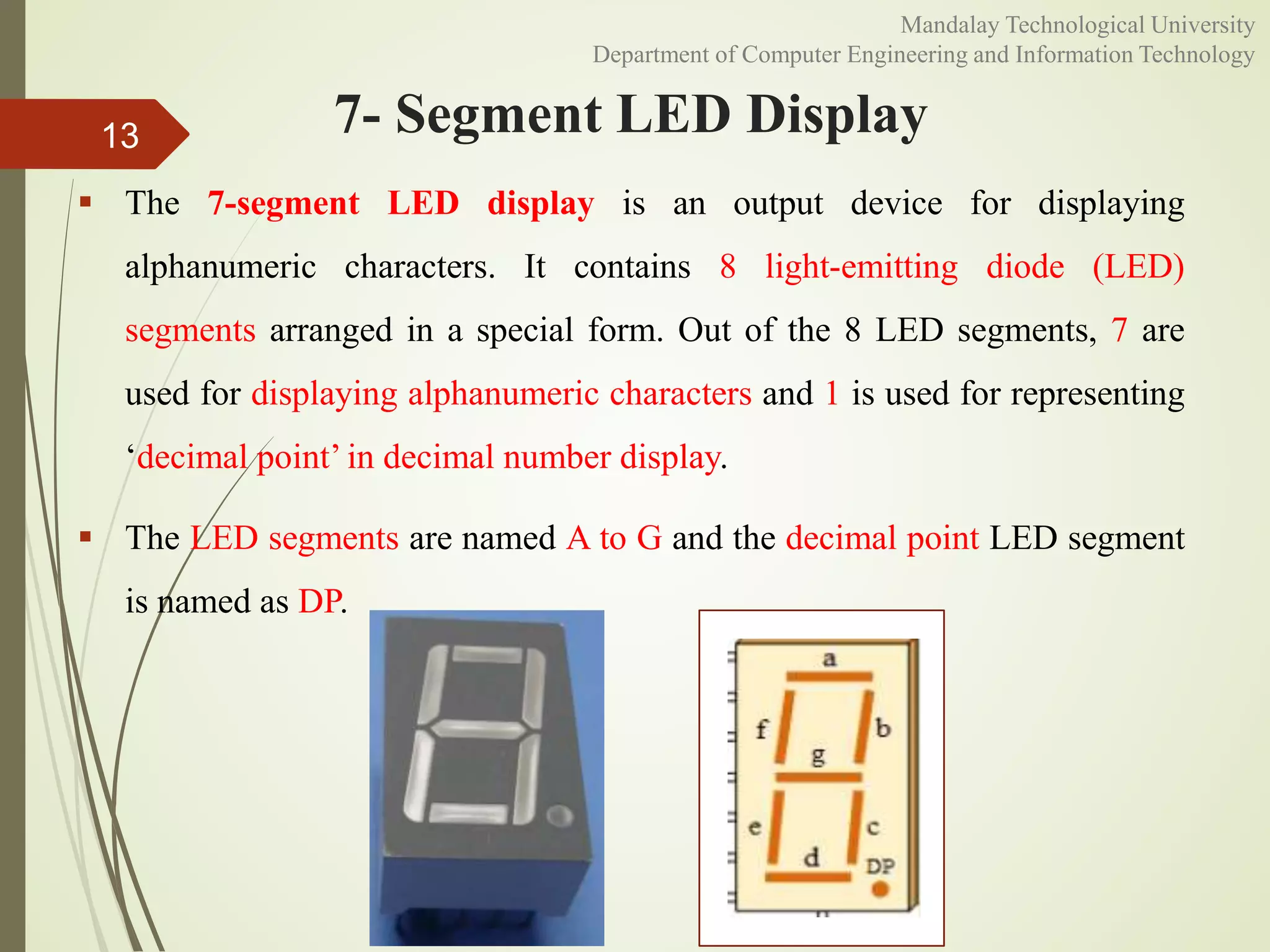 7- Segment LED Display
 The 7-segment LED display is an output device for displaying
alphanumeric characters. It contains 8 light-emitting diode (LED)
segments arranged in a special form. Out of the 8 LED segments, 7 are
used for displaying alphanumeric characters and 1 is used for representing
‘decimal point’ in decimal number display.
 The LED segments are named A to G and the decimal point LED segment
is named as DP.
13
Mandalay Technological University
Department of Computer Engineering and Information Technology
 