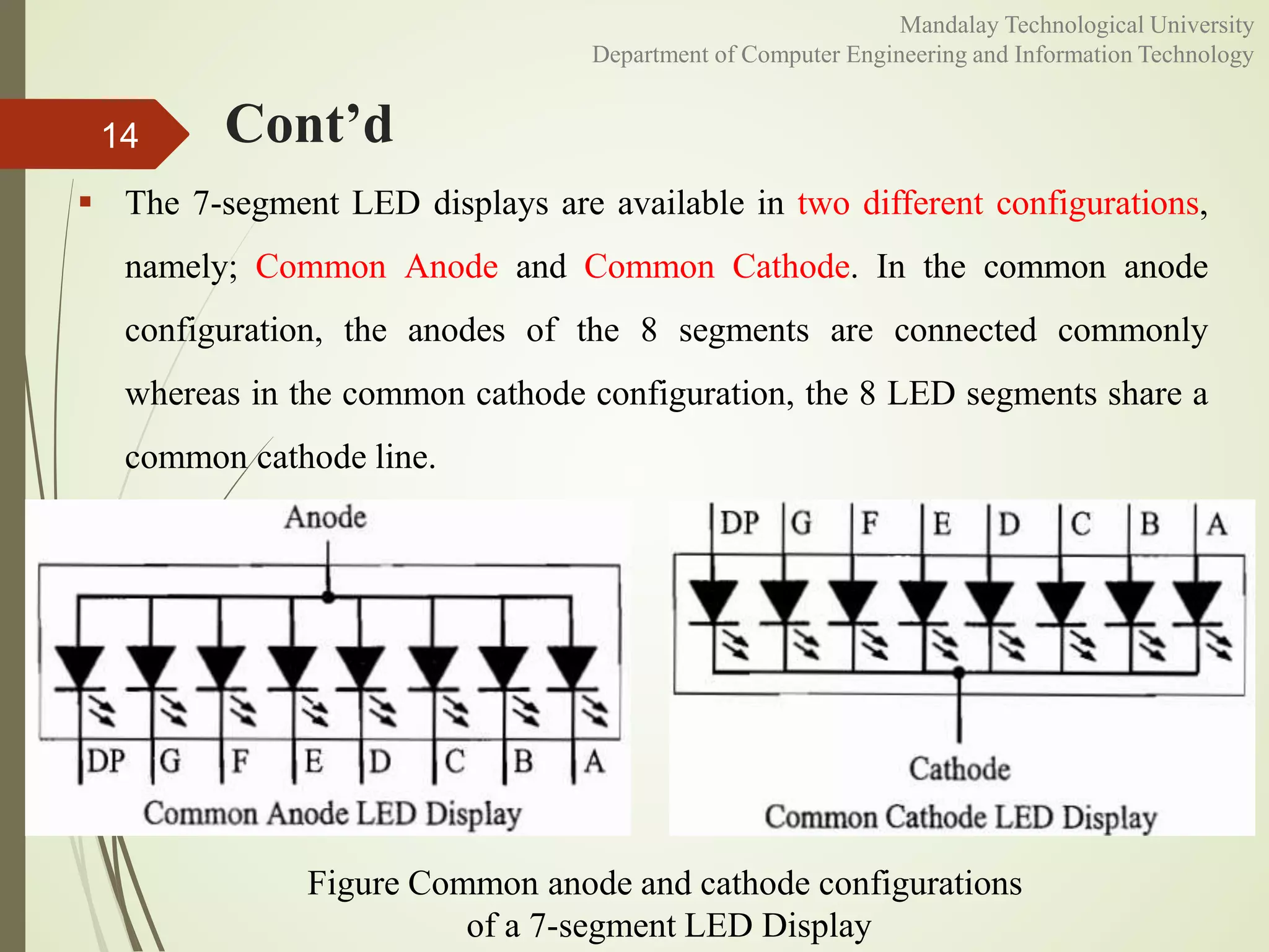 Cont’d14
Figure Common anode and cathode configurations
of a 7-segment LED Display
 The 7-segment LED displays are available in two different configurations,
namely; Common Anode and Common Cathode. In the common anode
configuration, the anodes of the 8 segments are connected commonly
whereas in the common cathode configuration, the 8 LED segments share a
common cathode line.
Mandalay Technological University
Department of Computer Engineering and Information Technology
 
