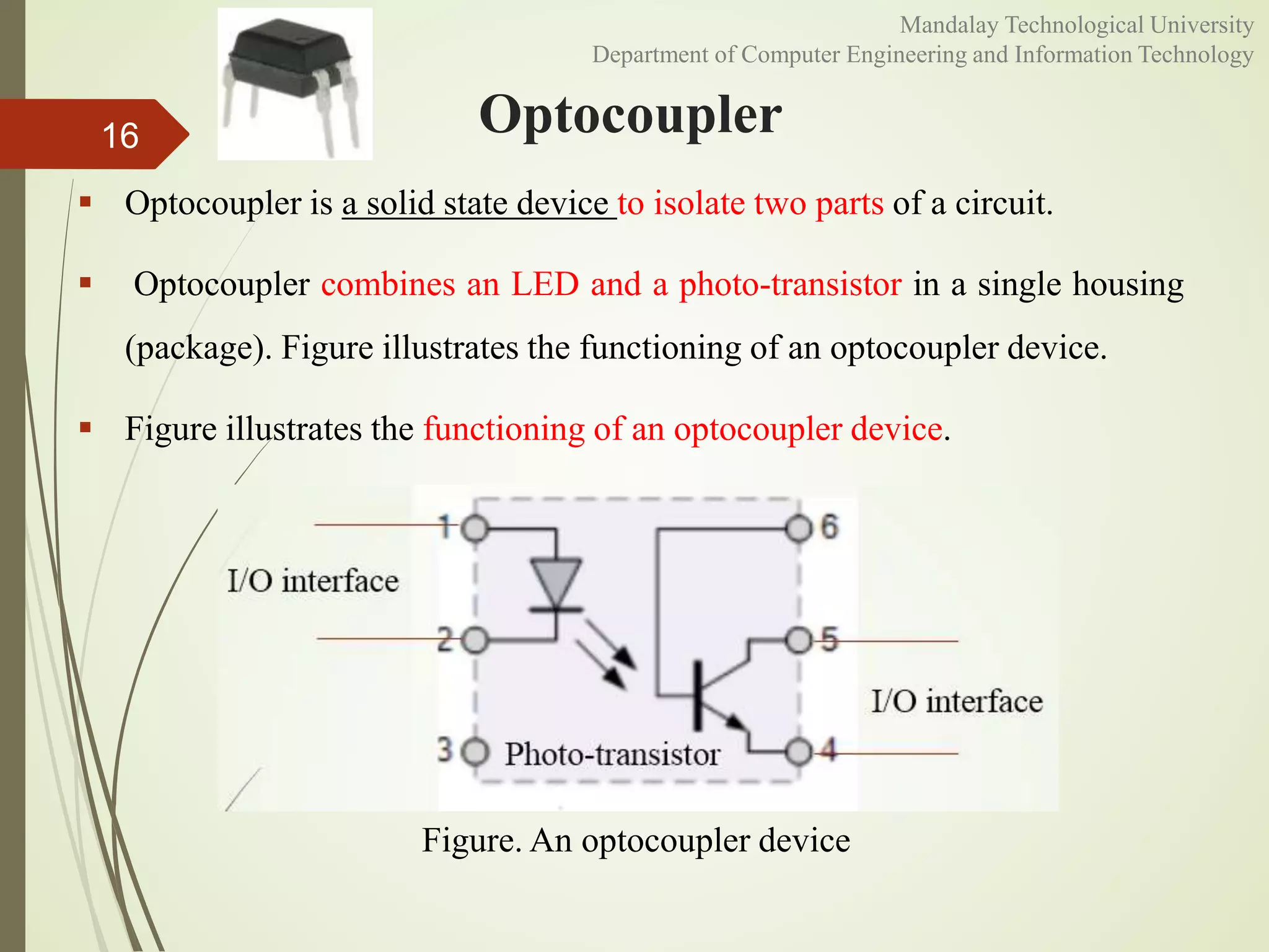 Optocoupler
 Optocoupler is a solid state device to isolate two parts of a circuit.
 Optocoupler combines an LED and a photo-transistor in a single housing
(package). Figure illustrates the functioning of an optocoupler device.
 Figure illustrates the functioning of an optocoupler device.
16
Figure. An optocoupler device
Mandalay Technological University
Department of Computer Engineering and Information Technology
 
