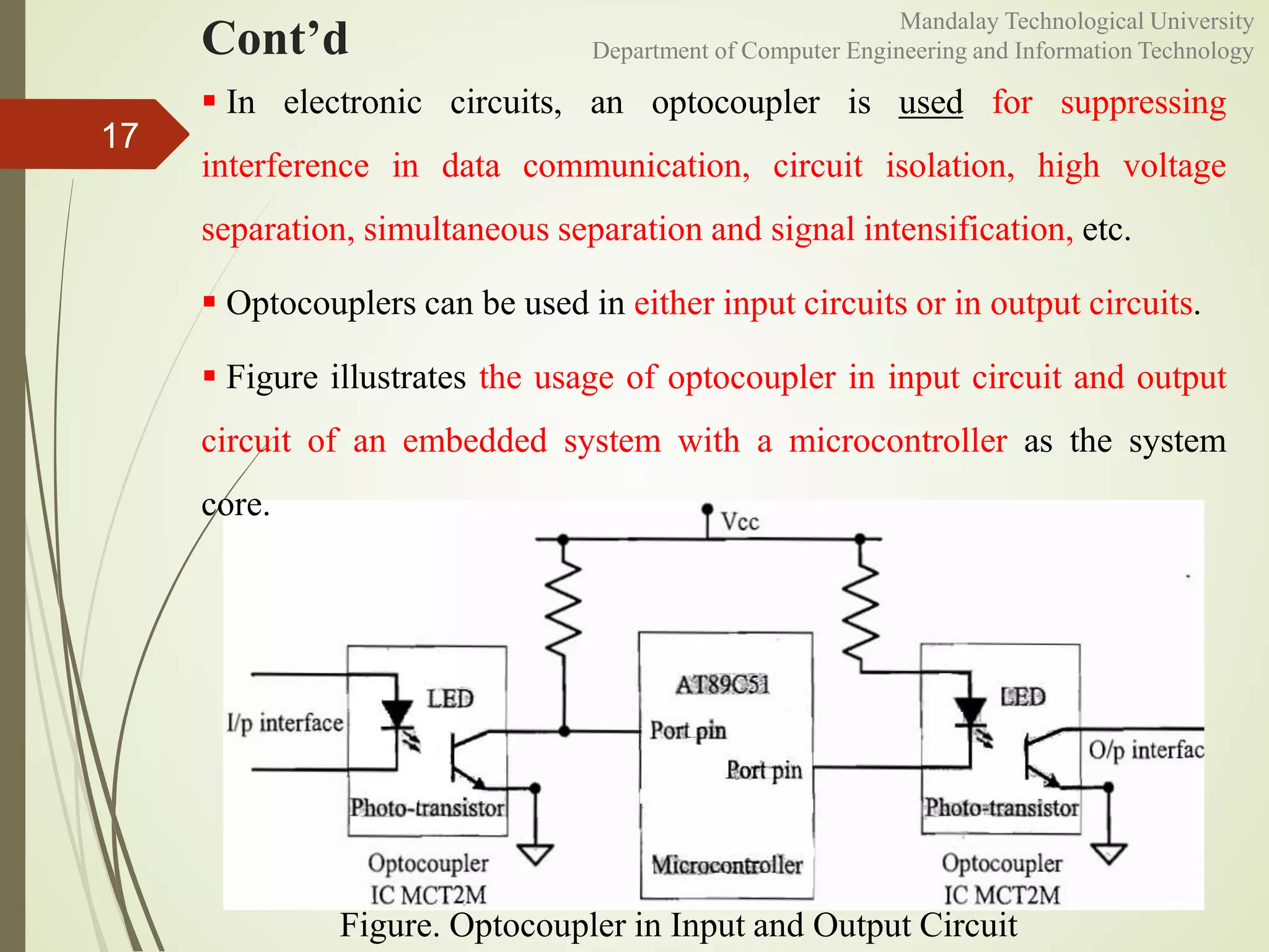 Cont’d
17
Figure. Optocoupler in Input and Output Circuit
 In electronic circuits, an optocoupler is used for suppressing
interference in data communication, circuit isolation, high voltage
separation, simultaneous separation and signal intensification, etc.
 Optocouplers can be used in either input circuits or in output circuits.
 Figure illustrates the usage of optocoupler in input circuit and output
circuit of an embedded system with a microcontroller as the system
core.
Mandalay Technological University
Department of Computer Engineering and Information Technology
 