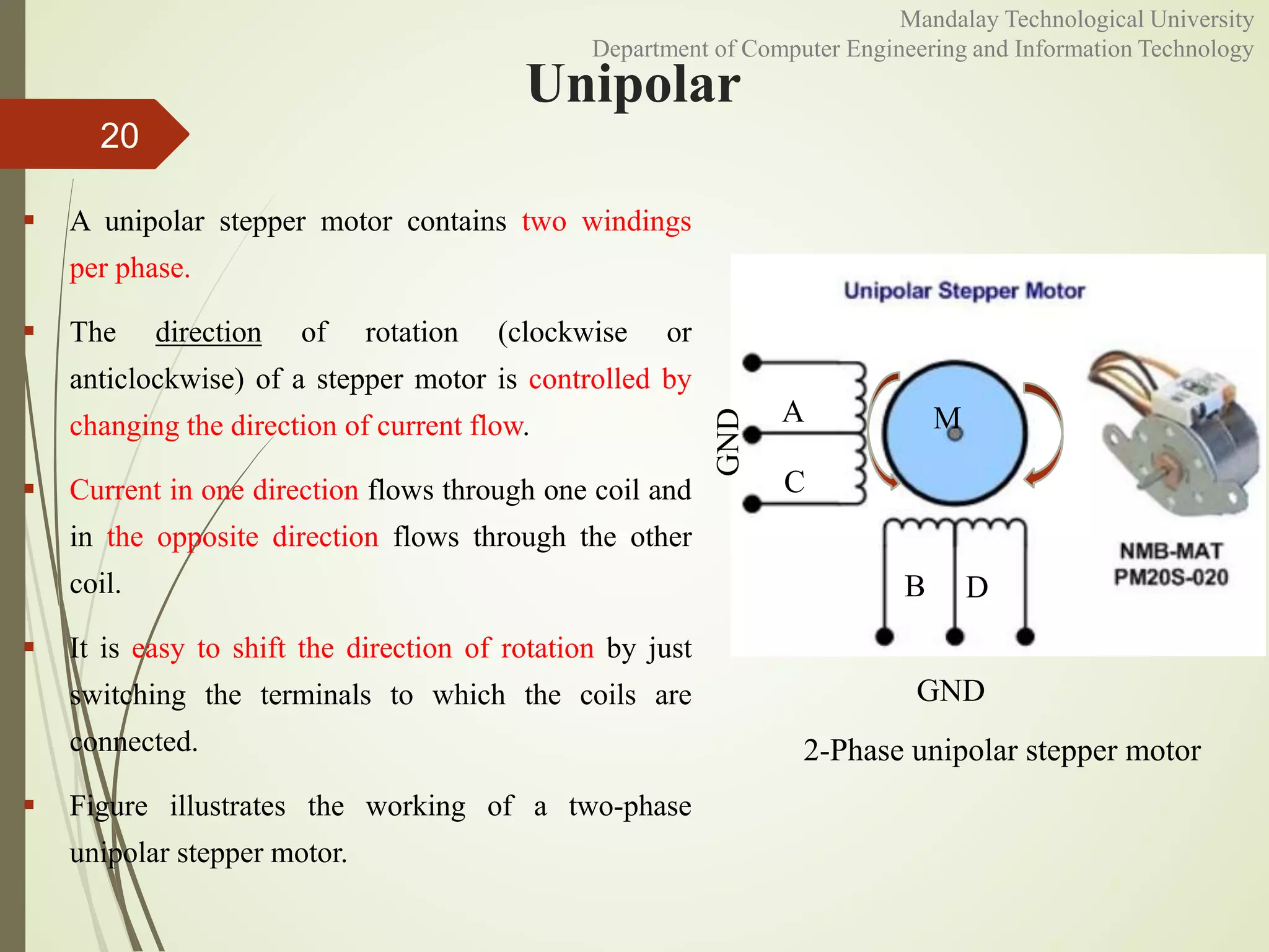 Unipolar
 A unipolar stepper motor contains two windings
per phase.
 The direction of rotation (clockwise or
anticlockwise) of a stepper motor is controlled by
changing the direction of current flow.
 Current in one direction flows through one coil and
in the opposite direction flows through the other
coil.
 It is easy to shift the direction of rotation by just
switching the terminals to which the coils are
connected.
 Figure illustrates the working of a two-phase
unipolar stepper motor.
20
A
C
B D
M
GND
GND
2-Phase unipolar stepper motor
Mandalay Technological University
Department of Computer Engineering and Information Technology
 