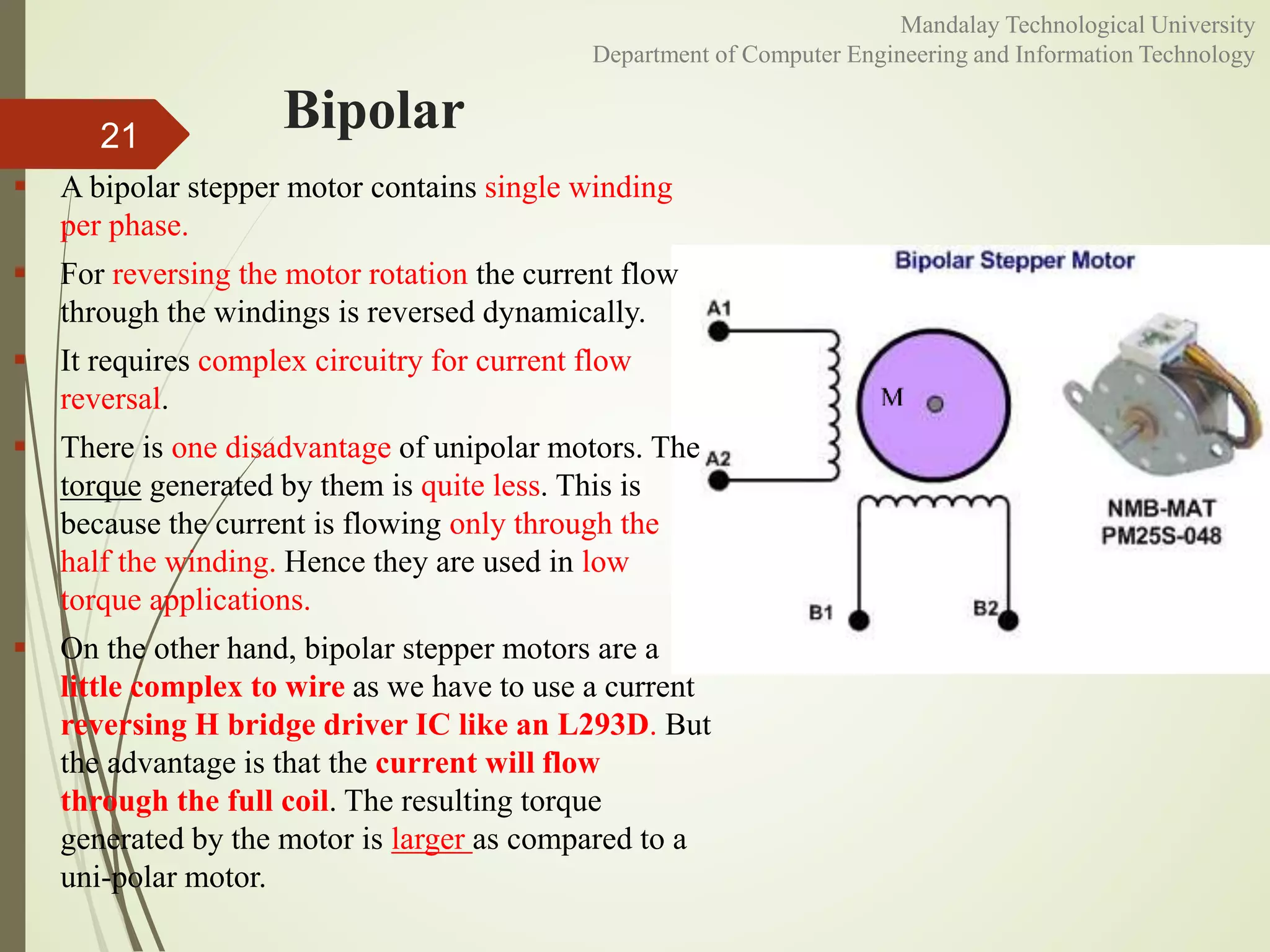 Bipolar
 A bipolar stepper motor contains single winding
per phase.
 For reversing the motor rotation the current flow
through the windings is reversed dynamically.
 It requires complex circuitry for current flow
reversal.
 There is one disadvantage of unipolar motors. The
torque generated by them is quite less. This is
because the current is flowing only through the
half the winding. Hence they are used in low
torque applications.
 On the other hand, bipolar stepper motors are a
little complex to wire as we have to use a current
reversing H bridge driver IC like an L293D. But
the advantage is that the current will flow
through the full coil. The resulting torque
generated by the motor is larger as compared to a
uni-polar motor.
21
Mandalay Technological University
Department of Computer Engineering and Information Technology
 
