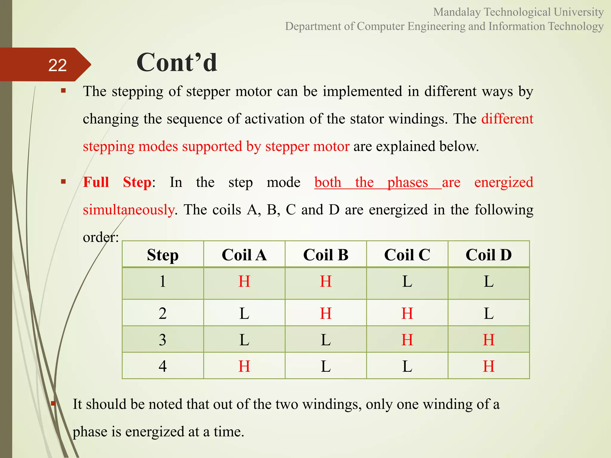 Cont’d
 The stepping of stepper motor can be implemented in different ways by
changing the sequence of activation of the stator windings. The different
stepping modes supported by stepper motor are explained below.
 Full Step: In the step mode both the phases are energized
simultaneously. The coils A, B, C and D are energized in the following
order:
22
 It should be noted that out of the two windings, only one winding of a
phase is energized at a time.
Step Coil A Coil B Coil C Coil D
1 H H L L
2 L H H L
3 L L H H
4 H L L H
Mandalay Technological University
Department of Computer Engineering and Information Technology
 