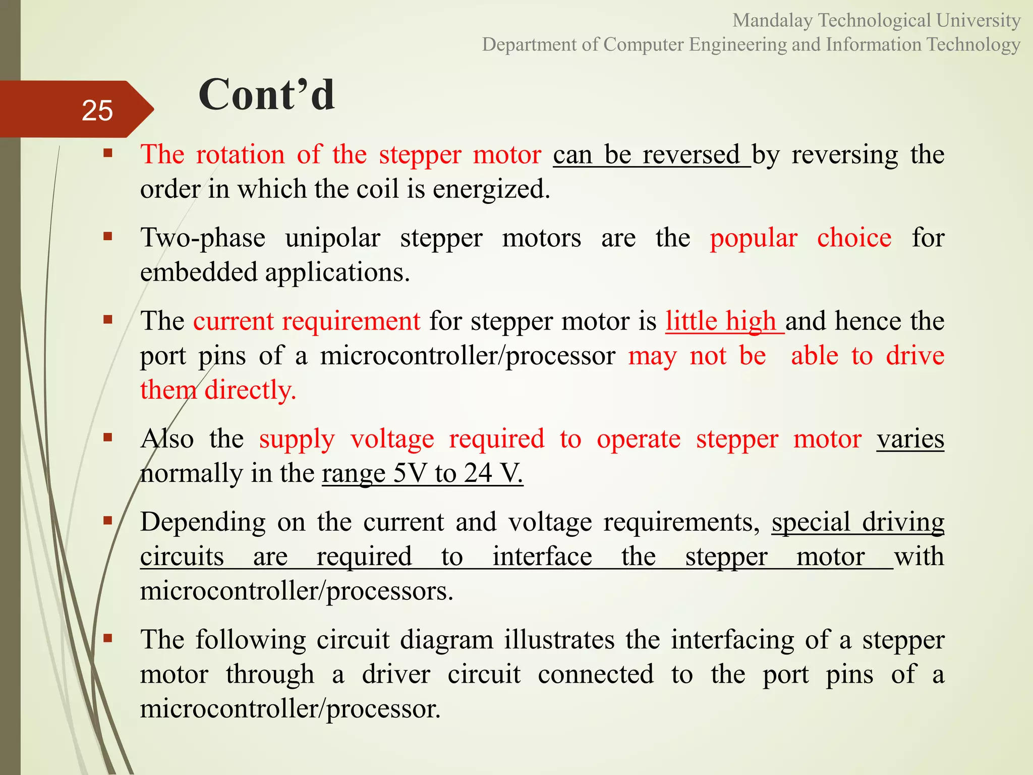 Cont’d
 The rotation of the stepper motor can be reversed by reversing the
order in which the coil is energized.
 Two-phase unipolar stepper motors are the popular choice for
embedded applications.
 The current requirement for stepper motor is little high and hence the
port pins of a microcontroller/processor may not be able to drive
them directly.
 Also the supply voltage required to operate stepper motor varies
normally in the range 5V to 24 V.
 Depending on the current and voltage requirements, special driving
circuits are required to interface the stepper motor with
microcontroller/processors.
 The following circuit diagram illustrates the interfacing of a stepper
motor through a driver circuit connected to the port pins of a
microcontroller/processor.
25
Mandalay Technological University
Department of Computer Engineering and Information Technology
 