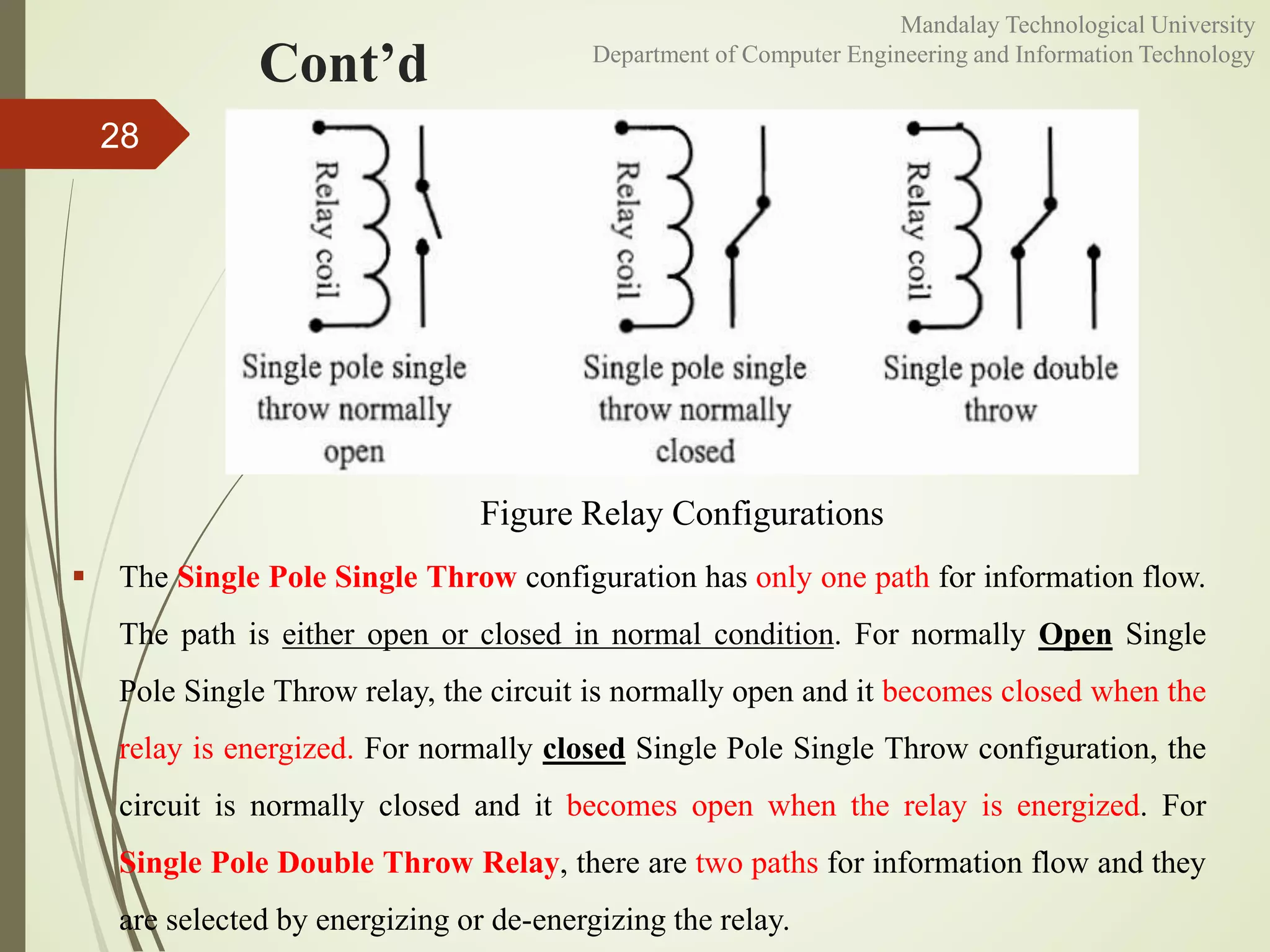 Cont’d
28
Figure Relay Configurations
 The Single Pole Single Throw configuration has only one path for information flow.
The path is either open or closed in normal condition. For normally Open Single
Pole Single Throw relay, the circuit is normally open and it becomes closed when the
relay is energized. For normally closed Single Pole Single Throw configuration, the
circuit is normally closed and it becomes open when the relay is energized. For
Single Pole Double Throw Relay, there are two paths for information flow and they
are selected by energizing or de-energizing the relay.
Mandalay Technological University
Department of Computer Engineering and Information Technology
 