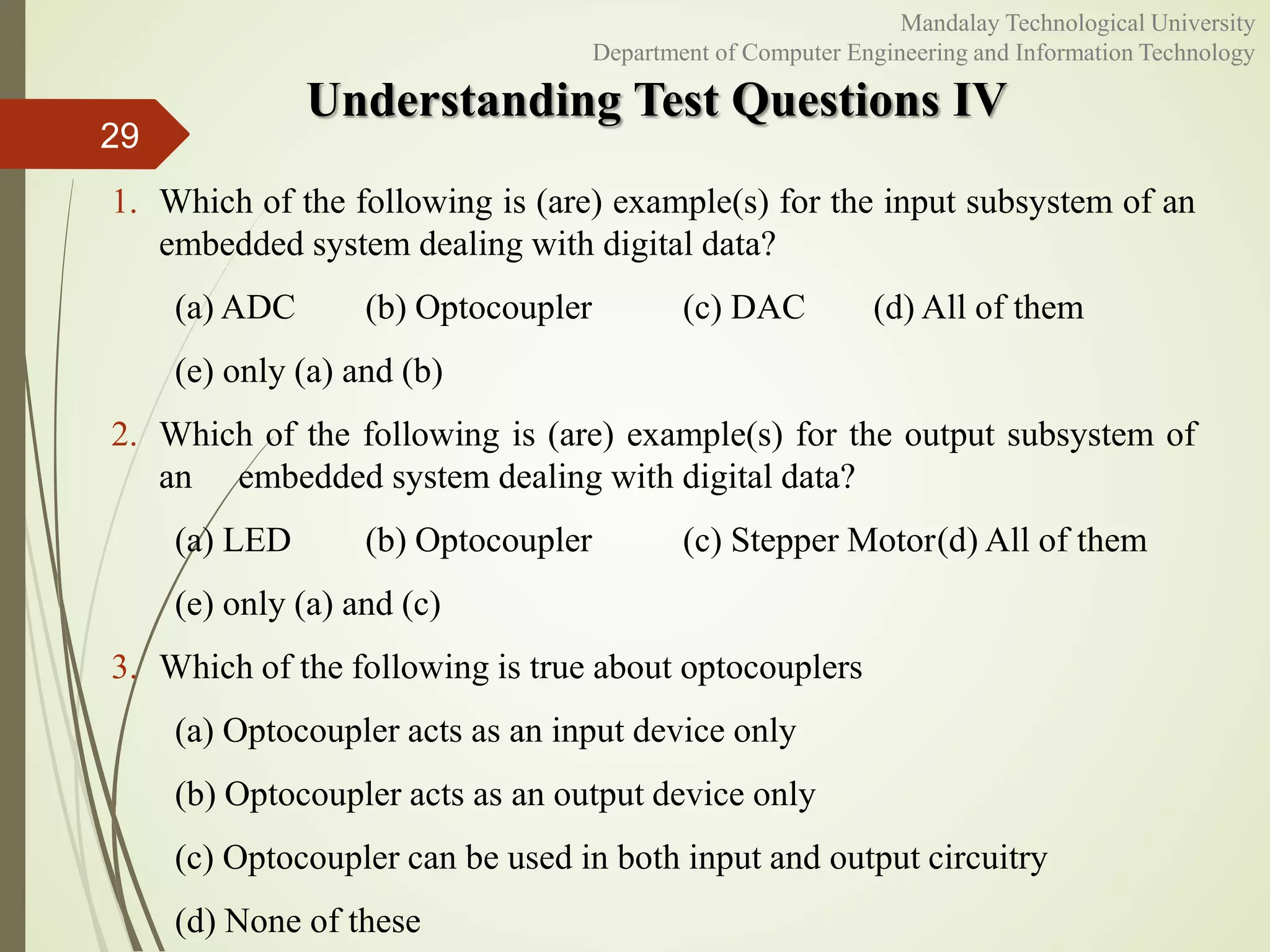 Understanding Test Questions IV
29
Mandalay Technological University
Department of Computer Engineering and Information Technology
1. Which of the following is (are) example(s) for the input subsystem of an
embedded system dealing with digital data?
(a) ADC (b) Optocoupler (c) DAC (d) All of them
(e) only (a) and (b)
2. Which of the following is (are) example(s) for the output subsystem of
an embedded system dealing with digital data?
(a) LED (b) Optocoupler (c) Stepper Motor(d) All of them
(e) only (a) and (c)
3. Which of the following is true about optocouplers
(a) Optocoupler acts as an input device only
(b) Optocoupler acts as an output device only
(c) Optocoupler can be used in both input and output circuitry
(d) None of these
 