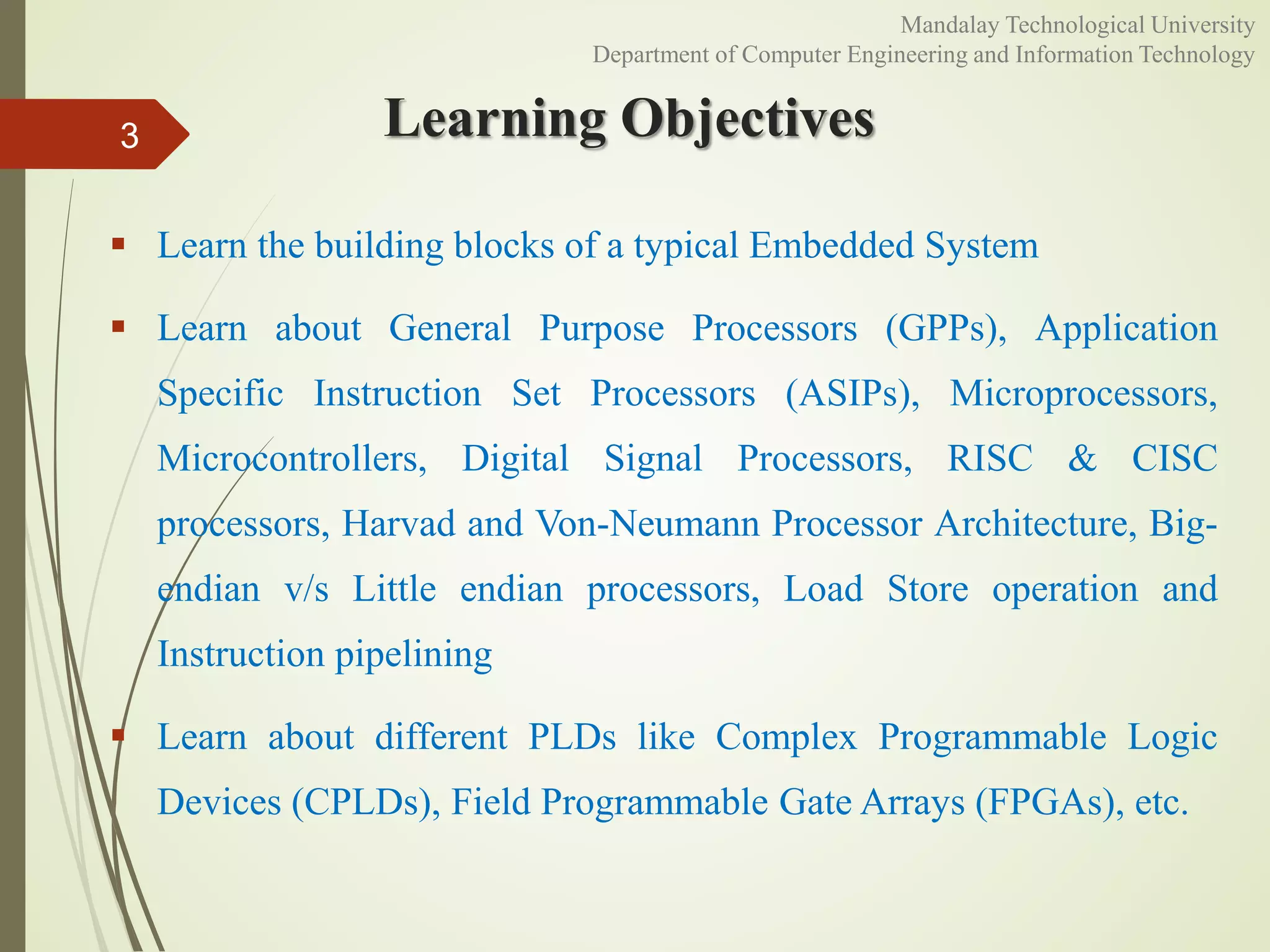 Learning Objectives
 Learn the building blocks of a typical Embedded System
 Learn about General Purpose Processors (GPPs), Application
Specific Instruction Set Processors (ASIPs), Microprocessors,
Microcontrollers, Digital Signal Processors, RISC & CISC
processors, Harvad and Von-Neumann Processor Architecture, Big-
endian v/s Little endian processors, Load Store operation and
Instruction pipelining
 Learn about different PLDs like Complex Programmable Logic
Devices (CPLDs), Field Programmable Gate Arrays (FPGAs), etc.
3
Mandalay Technological University
Department of Computer Engineering and Information Technology
 