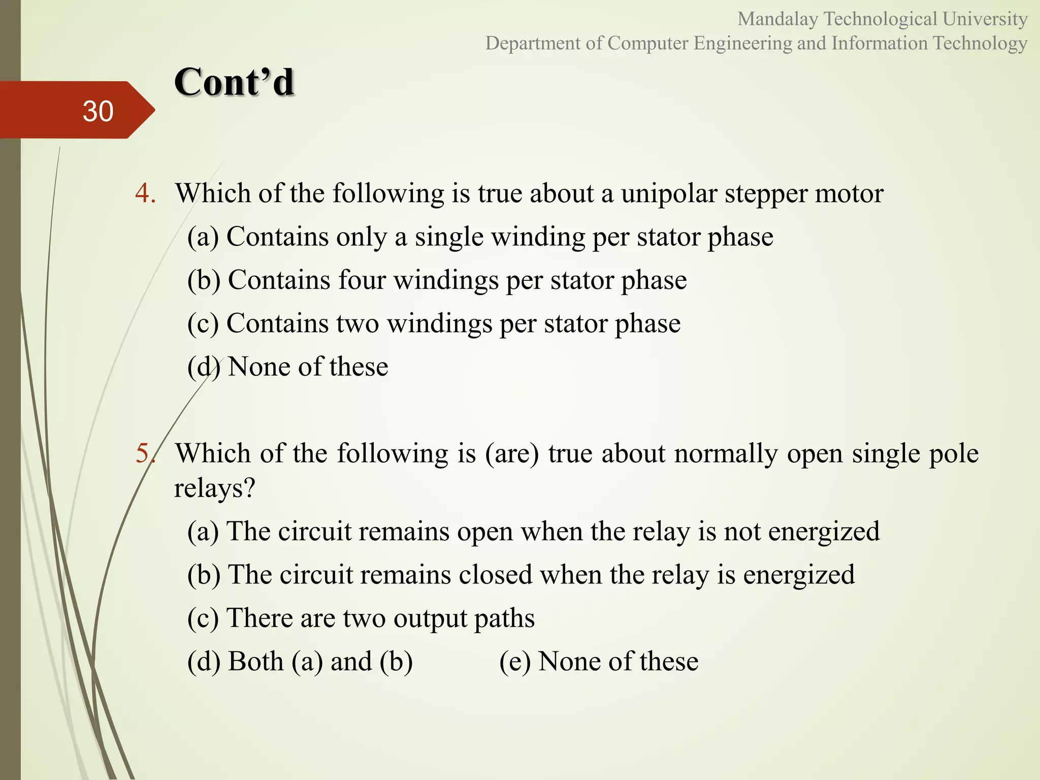 Cont’d
30
Mandalay Technological University
Department of Computer Engineering and Information Technology
4. Which of the following is true about a unipolar stepper motor
(a) Contains only a single winding per stator phase
(b) Contains four windings per stator phase
(c) Contains two windings per stator phase
(d) None of these
5. Which of the following is (are) true about normally open single pole
relays?
(a) The circuit remains open when the relay is not energized
(b) The circuit remains closed when the relay is energized
(c) There are two output paths
(d) Both (a) and (b) (e) None of these
 