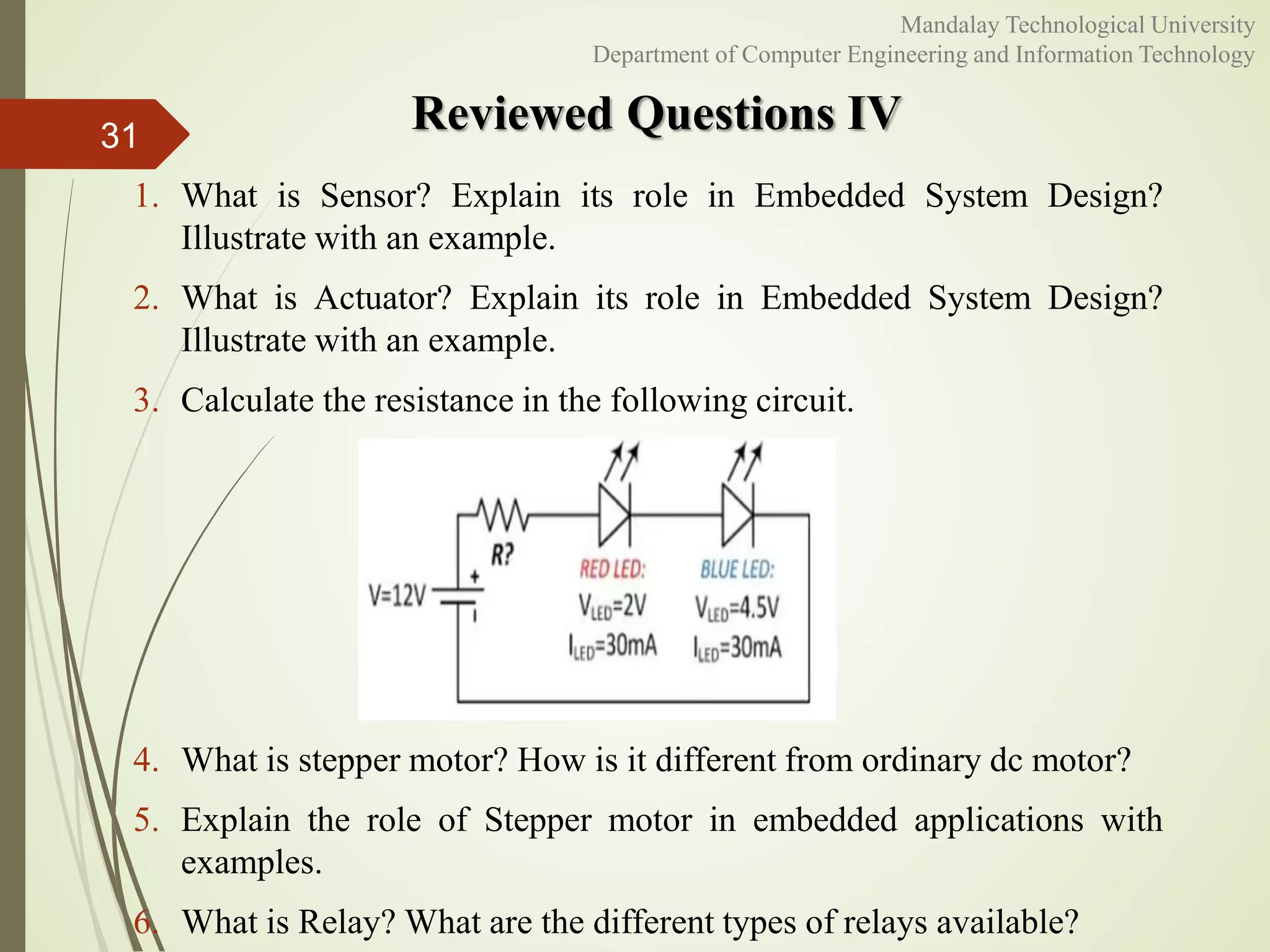Reviewed Questions IV31
Mandalay Technological University
Department of Computer Engineering and Information Technology
1. What is Sensor? Explain its role in Embedded System Design?
Illustrate with an example.
2. What is Actuator? Explain its role in Embedded System Design?
Illustrate with an example.
3. Calculate the resistance in the following circuit.
4. What is stepper motor? How is it different from ordinary dc motor?
5. Explain the role of Stepper motor in embedded applications with
examples.
6. What is Relay? What are the different types of relays available?
 