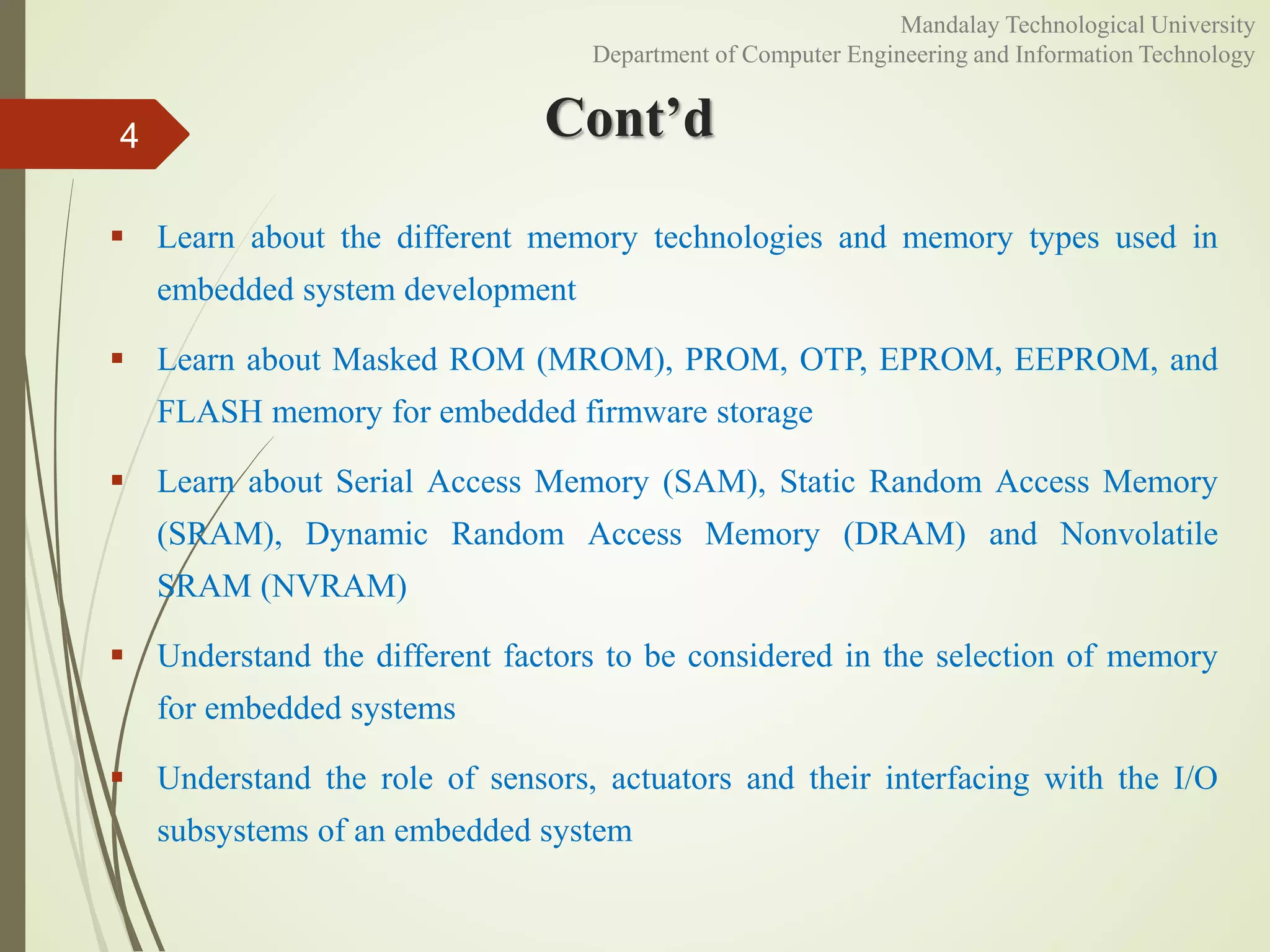 Cont’d
 Learn about the different memory technologies and memory types used in
embedded system development
 Learn about Masked ROM (MROM), PROM, OTP, EPROM, EEPROM, and
FLASH memory for embedded firmware storage
 Learn about Serial Access Memory (SAM), Static Random Access Memory
(SRAM), Dynamic Random Access Memory (DRAM) and Nonvolatile
SRAM (NVRAM)
 Understand the different factors to be considered in the selection of memory
for embedded systems
 Understand the role of sensors, actuators and their interfacing with the I/O
subsystems of an embedded system
4
Mandalay Technological University
Department of Computer Engineering and Information Technology
 