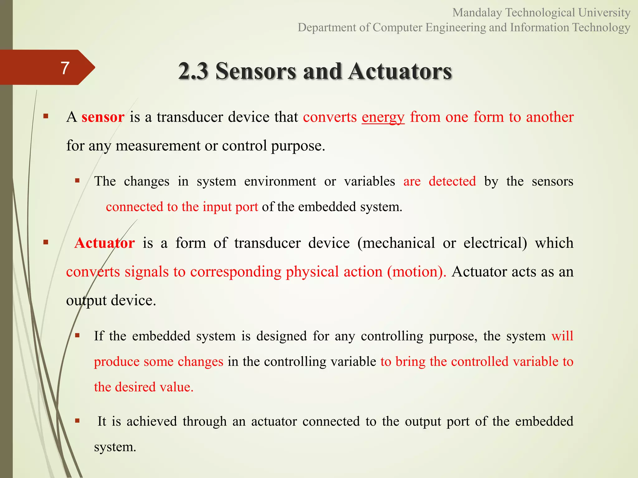 2.3 Sensors and Actuators
 A sensor is a transducer device that converts energy from one form to another
for any measurement or control purpose.
 The changes in system environment or variables are detected by the sensors
connected to the input port of the embedded system.
 Actuator is a form of transducer device (mechanical or electrical) which
converts signals to corresponding physical action (motion). Actuator acts as an
output device.
 If the embedded system is designed for any controlling purpose, the system will
produce some changes in the controlling variable to bring the controlled variable to
the desired value.
 It is achieved through an actuator connected to the output port of the embedded
system.
7
Mandalay Technological University
Department of Computer Engineering and Information Technology
 
