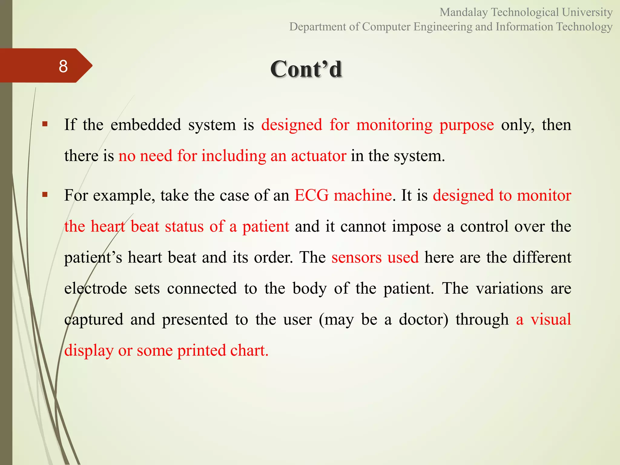 Cont’d
 If the embedded system is designed for monitoring purpose only, then
there is no need for including an actuator in the system.
 For example, take the case of an ECG machine. It is designed to monitor
the heart beat status of a patient and it cannot impose a control over the
patient’s heart beat and its order. The sensors used here are the different
electrode sets connected to the body of the patient. The variations are
captured and presented to the user (may be a doctor) through a visual
display or some printed chart.
8
Mandalay Technological University
Department of Computer Engineering and Information Technology
 