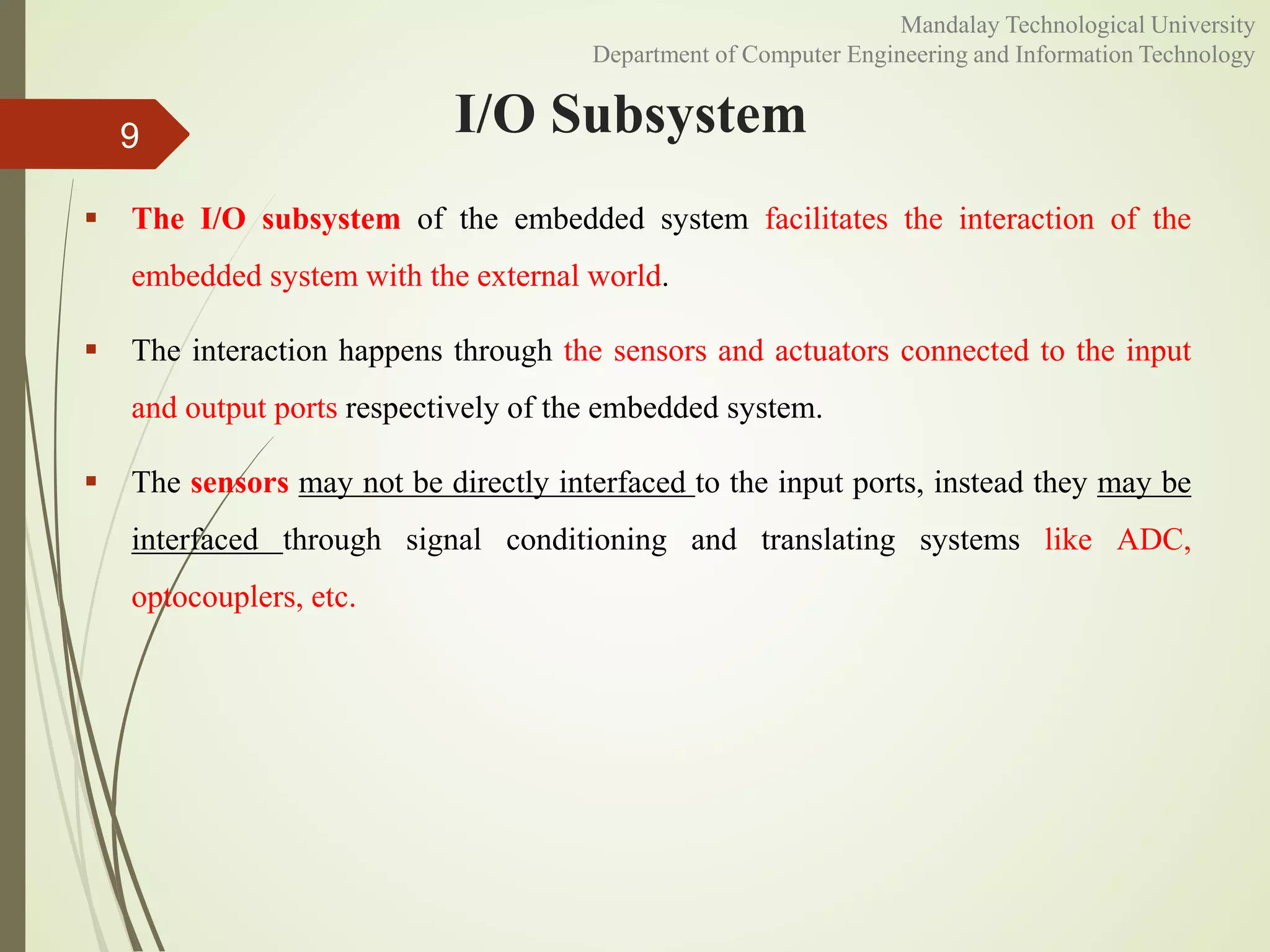 I/O Subsystem
 The I/O subsystem of the embedded system facilitates the interaction of the
embedded system with the external world.
 The interaction happens through the sensors and actuators connected to the input
and output ports respectively of the embedded system.
 The sensors may not be directly interfaced to the input ports, instead they may be
interfaced through signal conditioning and translating systems like ADC,
optocouplers, etc.
9
Mandalay Technological University
Department of Computer Engineering and Information Technology
 