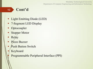Cont’d
 Light Emitting Diode (LED)
 7-Segment LED Display
 Optocoupler
 Stepper Motor
 Relay
 Piezo Buzzer
 Push Button Switch
 Keyboard
 Programmable Peripheral Interface (PPI)
10
Mandalay Technological University
Department of Computer Engineering and Information Technology
 