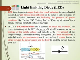 Light Emitting Diode (LED)
 LED is an important output device for visual indication in any embedded
system. LED can be used as an indicator for the status of various signals or
situations. Typical examples are indicating the presence of power
conditions like ‘Device ON’, ‘Battery low’ or ‘Charging of battery’ for a
battery operated handheld embedded devices.
 LED is a p-n junction diode and it contains an anode and a cathode. For
proper functioning of the LED, the anode of it should be connected to +ve
terminal of the supply voltage and cathode to the –ve terminal of the
supply voltage. The current flowing through the LED must be limited to a
value below the maximum current that it can conduct. A resistor is used in
series between the power supply and the LED to limit the current through
the LED.
11
Mandalay Technological University
Department of Computer Engineering and Information Technology
 