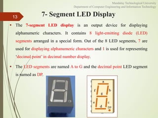 7- Segment LED Display
 The 7-segment LED display is an output device for displaying
alphanumeric characters. It contains 8 light-emitting diode (LED)
segments arranged in a special form. Out of the 8 LED segments, 7 are
used for displaying alphanumeric characters and 1 is used for representing
‘decimal point’ in decimal number display.
 The LED segments are named A to G and the decimal point LED segment
is named as DP.
13
Mandalay Technological University
Department of Computer Engineering and Information Technology
 