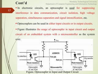 Cont’d
17
Figure. Optocoupler in Input and Output Circuit
 In electronic circuits, an optocoupler is used for suppressing
interference in data communication, circuit isolation, high voltage
separation, simultaneous separation and signal intensification, etc.
 Optocouplers can be used in either input circuits or in output circuits.
 Figure illustrates the usage of optocoupler in input circuit and output
circuit of an embedded system with a microcontroller as the system
core.
Mandalay Technological University
Department of Computer Engineering and Information Technology
 