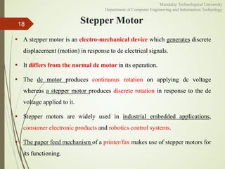 Stepper Motor
 A stepper motor is an electro-mechanical device which generates discrete
displacement (motion) in response to dc electrical signals.
 It differs from the normal dc motor in its operation.
 The dc motor produces continuous rotation on applying dc voltage
whereas a stepper motor produces discrete rotation in response to the dc
voltage applied to it.
 Stepper motors are widely used in industrial embedded applications,
consumer electronic products and robotics control systems.
 The paper feed mechanism of a printer/fax makes use of stepper motors for
its functioning.
18
Mandalay Technological University
Department of Computer Engineering and Information Technology
 