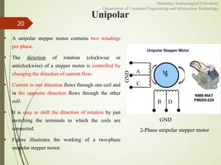 Unipolar
 A unipolar stepper motor contains two windings
per phase.
 The direction of rotation (clockwise or
anticlockwise) of a stepper motor is controlled by
changing the direction of current flow.
 Current in one direction flows through one coil and
in the opposite direction flows through the other
coil.
 It is easy to shift the direction of rotation by just
switching the terminals to which the coils are
connected.
 Figure illustrates the working of a two-phase
unipolar stepper motor.
20
A
C
B D
M
GND
GND
2-Phase unipolar stepper motor
Mandalay Technological University
Department of Computer Engineering and Information Technology
 
