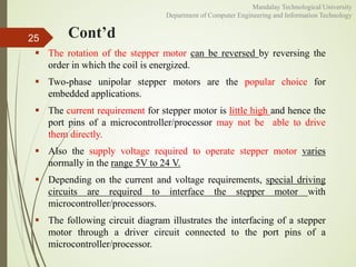 Cont’d
 The rotation of the stepper motor can be reversed by reversing the
order in which the coil is energized.
 Two-phase unipolar stepper motors are the popular choice for
embedded applications.
 The current requirement for stepper motor is little high and hence the
port pins of a microcontroller/processor may not be able to drive
them directly.
 Also the supply voltage required to operate stepper motor varies
normally in the range 5V to 24 V.
 Depending on the current and voltage requirements, special driving
circuits are required to interface the stepper motor with
microcontroller/processors.
 The following circuit diagram illustrates the interfacing of a stepper
motor through a driver circuit connected to the port pins of a
microcontroller/processor.
25
Mandalay Technological University
Department of Computer Engineering and Information Technology
 