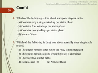 Cont’d
30
Mandalay Technological University
Department of Computer Engineering and Information Technology
4. Which of the following is true about a unipolar stepper motor
(a) Contains only a single winding per stator phase
(b) Contains four windings per stator phase
(c) Contains two windings per stator phase
(d) None of these
5. Which of the following is (are) true about normally open single pole
relays?
(a) The circuit remains open when the relay is not energized
(b) The circuit remains closed when the relay is energized
(c) There are two output paths
(d) Both (a) and (b) (e) None of these
 