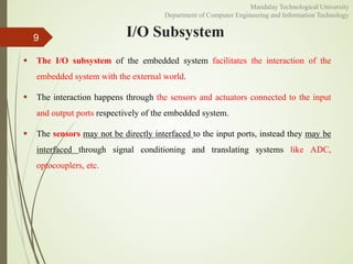 I/O Subsystem
 The I/O subsystem of the embedded system facilitates the interaction of the
embedded system with the external world.
 The interaction happens through the sensors and actuators connected to the input
and output ports respectively of the embedded system.
 The sensors may not be directly interfaced to the input ports, instead they may be
interfaced through signal conditioning and translating systems like ADC,
optocouplers, etc.
9
Mandalay Technological University
Department of Computer Engineering and Information Technology
 