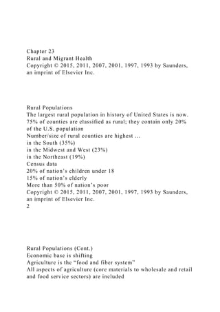 Chapter 23
Rural and Migrant Health
Copyright © 2015, 2011, 2007, 2001, 1997, 1993 by Saunders,
an imprint of Elsevier Inc.
Rural Populations
The largest rural population in history of United States is now.
75% of counties are classified as rural; they contain only 20%
of the U.S. population
Number/size of rural counties are highest …
in the South (35%)
in the Midwest and West (23%)
in the Northeast (19%)
Census data
20% of nation’s children under 18
15% of nation’s elderly
More than 50% of nation’s poor
Copyright © 2015, 2011, 2007, 2001, 1997, 1993 by Saunders,
an imprint of Elsevier Inc.
2
Rural Populations (Cont.)
Economic base is shifting
Agriculture is the “food and fiber system”
All aspects of agriculture (core materials to wholesale and retail
and food service sectors) are included
 