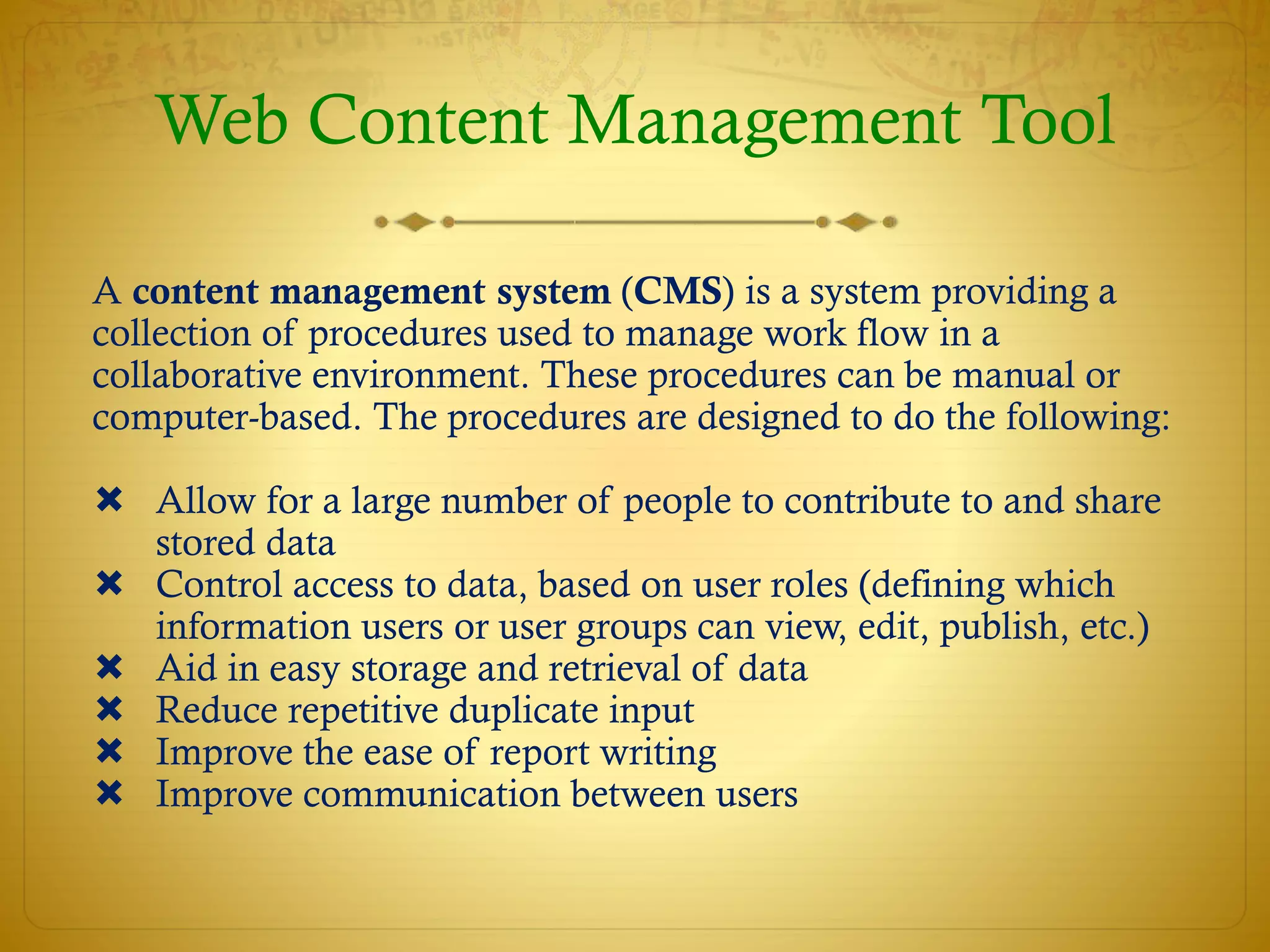 Web Content Management Tool
A content management system (CMS) is a system providing a
collection of procedures used to manage work flow in a
collaborative environment. These procedures can be manual or
computer-based. The procedures are designed to do the following:
 Allow for a large number of people to contribute to and share
stored data
 Control access to data, based on user roles (defining which
information users or user groups can view, edit, publish, etc.)
 Aid in easy storage and retrieval of data
 Reduce repetitive duplicate input
 Improve the ease of report writing
 Improve communication between users
 