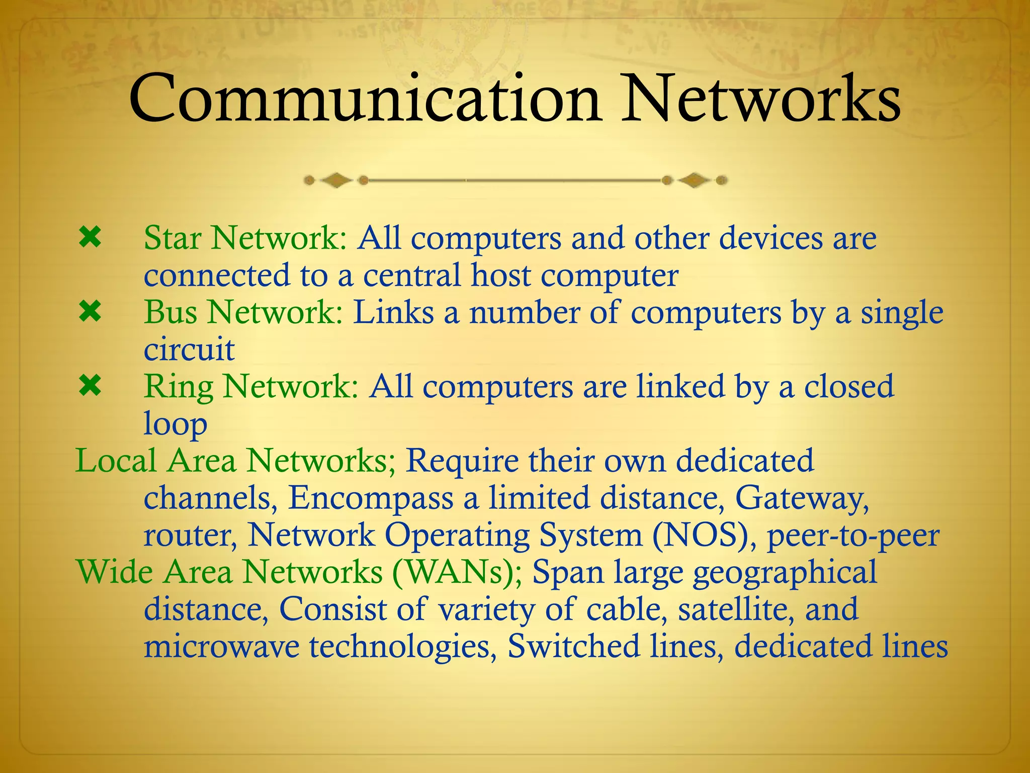Communication Networks
 Star Network: All computers and other devices are
connected to a central host computer
 Bus Network: Links a number of computers by a single
circuit
 Ring Network: All computers are linked by a closed
loop
Local Area Networks; Require their own dedicated
channels, Encompass a limited distance, Gateway,
router, Network Operating System (NOS), peer-to-peer
Wide Area Networks (WANs); Span large geographical
distance, Consist of variety of cable, satellite, and
microwave technologies, Switched lines, dedicated lines
 