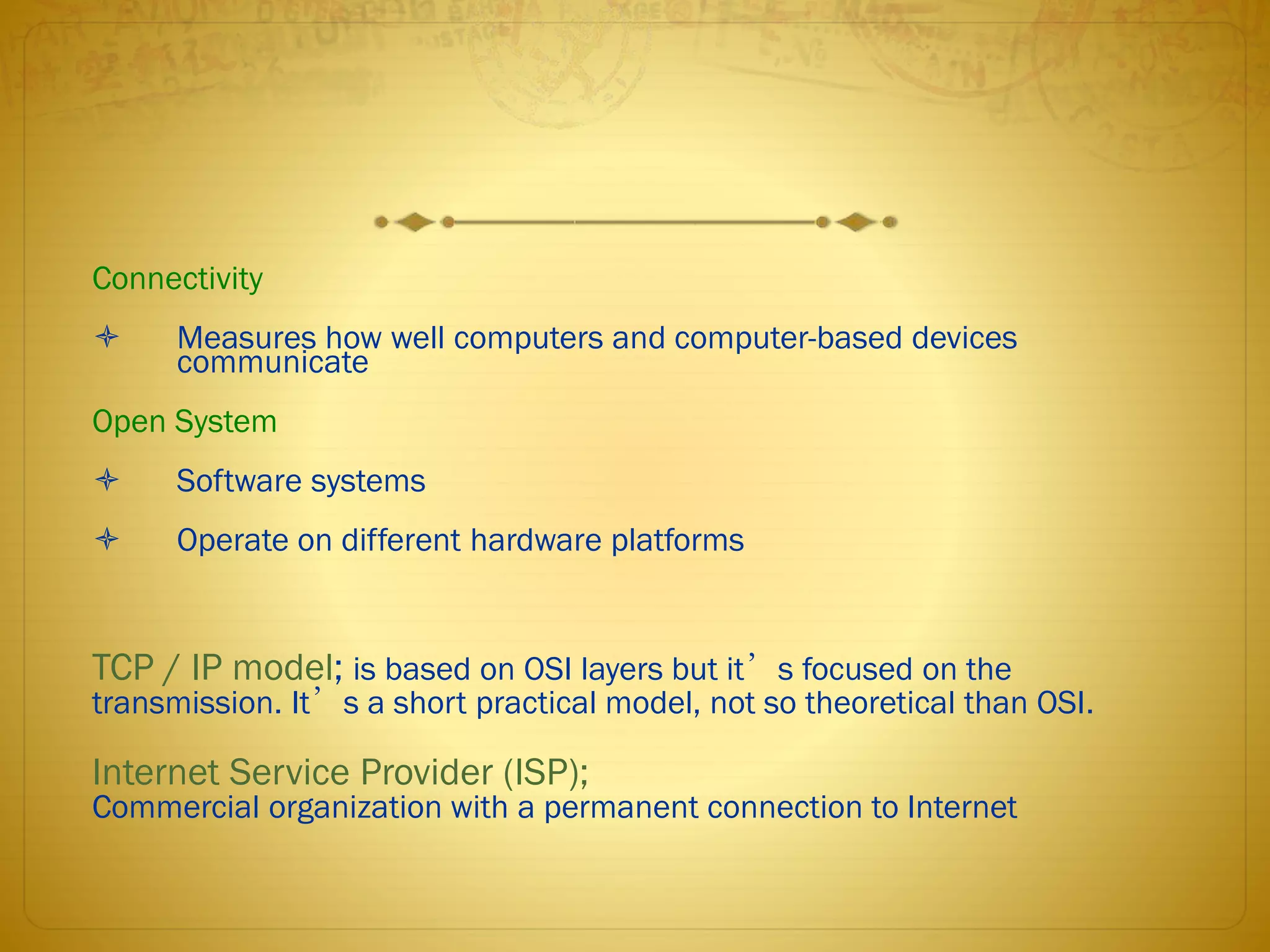 Connectivity
 Measures how well computers and computer-based devices
communicate
Open System
 Software systems
 Operate on different hardware platforms
TCP / IP model; is based on OSI layers but it’s focused on the
transmission. It’s a short practical model, not so theoretical than OSI.
Internet Service Provider (ISP);
Commercial organization with a permanent connection to Internet
 