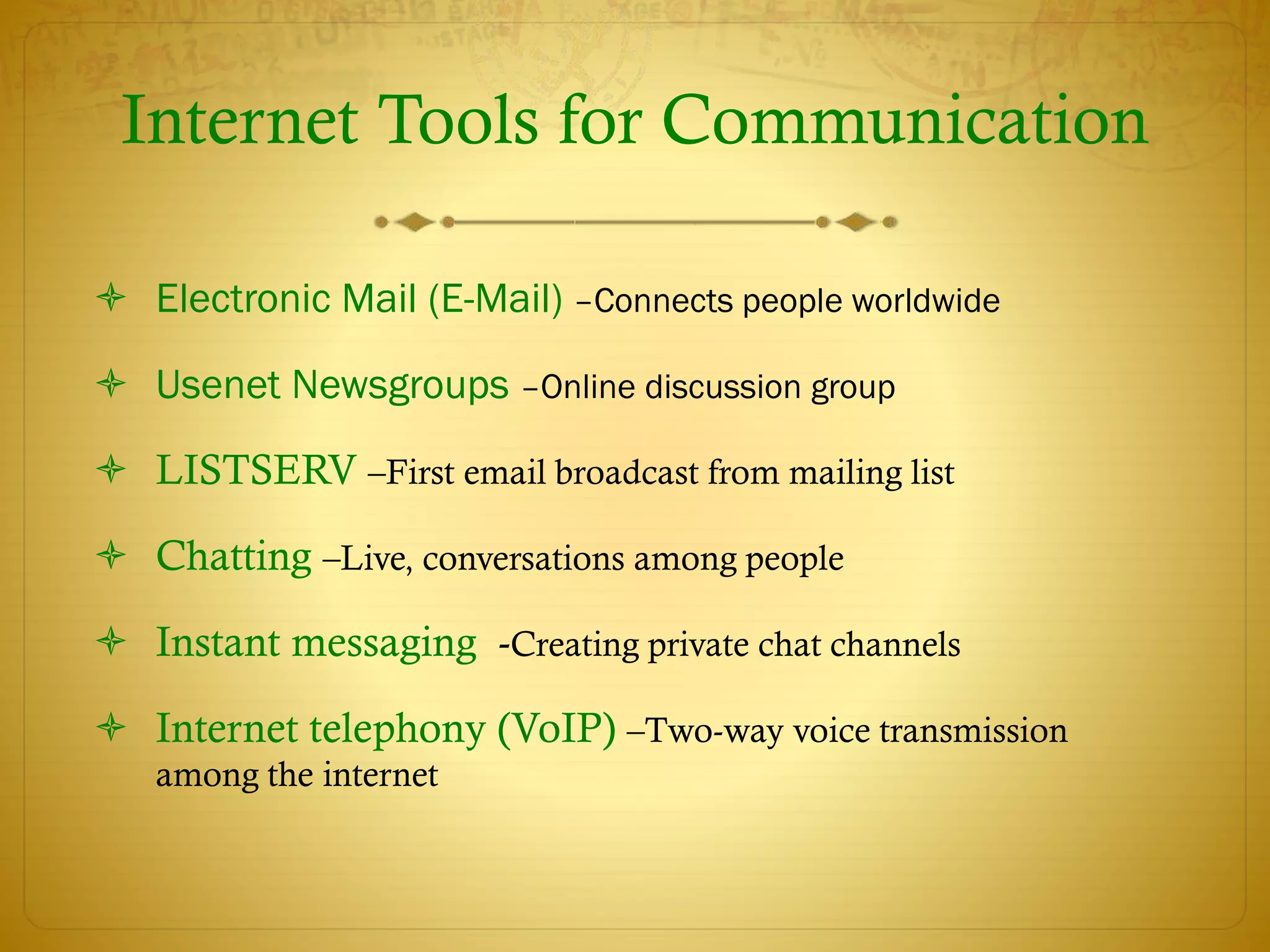 Internet Tools for Communication
 Electronic Mail (E-Mail) –Connects people worldwide
 Usenet Newsgroups –Online discussion group
 LISTSERV –First email broadcast from mailing list
 Chatting –Live, conversations among people
 Instant messaging -Creating private chat channels
 Internet telephony (VoIP) –Two-way voice transmission
among the internet
 