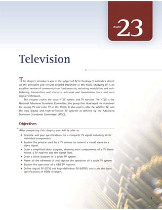 23chapter
This chapter introduces you to the subject of TV technology. It embodies almost
all the principles and circuits covered elsewhere in this book. Studying TV is an
excellent review of communication fundamentals, including modulation and mul-
tiplexing, transmitters and receivers, antennas and transmission lines, and even
digital techniques.
This chapter covers the basic NTSC system and TV receiver. The NTSC is the
National Television Standards Committee, the group that developed the standards
for analog TV and color TV in the 1950s. It also covers cable TV, satellite TV, and
the new digital and high-definition TV systems as defined by the Advanced
Television Standards Committee (ATSC).
Objectives
After completing this chapter, you will be able to:
■ Describe and give specifications for a complete TV signal including all its
individual components.
■ Explain the process used by a TV camera to convert a visual scene to a
video signal.
■ Draw a simplified block diagram, showing main components, of a TV trans-
mitter, a TV receiver and the signal flow.
■ Draw a block diagram of a cable TV system.
■ Name all the elements of and explain the operation of a cable TV system.
■ Explain the operation of a DBS TV receiver.
■ Define digital TV (DTV) and high-definition TV (HDTV), and state the basic
specifications of HDTV receivers.
Television
1
 