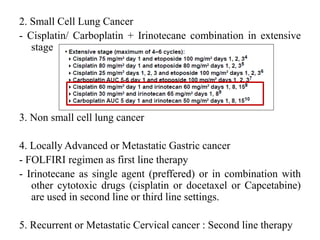 2. Small Cell Lung Cancer
- Cisplatin/ Carboplatin + Irinotecane combination in extensive
stage
3. Non small cell lung cancer
4. Locally Advanced or Metastatic Gastric cancer
- FOLFIRI regimen as first line therapy
- Irinotecane as single agent (preffered) or in combination with
other cytotoxic drugs (cisplatin or docetaxel or Capcetabine)
are used in second line or third line settings.
5. Recurrent or Metastatic Cervical cancer : Second line therapy
 