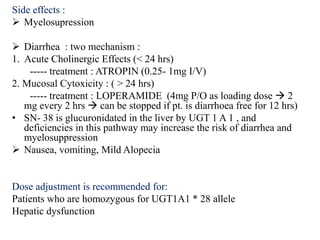 Side effects :
 Myelosupression
 Diarrhea : two mechanism :
1. Acute Cholinergic Effects (< 24 hrs)
----- treatment : ATROPIN (0.25- 1mg I/V)
2. Mucosal Cytoxicity : ( > 24 hrs)
----- treatment : LOPERAMIDE (4mg P/O as loading dose  2
mg every 2 hrs  can be stopped if pt. is diarrhoea free for 12 hrs)
• SN- 38 is glucuronidated in the liver by UGT 1 A 1 , and
deficiencies in this pathway may increase the risk of diarrhea and
myelosuppression
 Nausea, vomiting, Mild Alopecia
Dose adjustment is recommended for:
Patients who are homozygous for UGT1A1 * 28 allele
Hepatic dysfunction
 