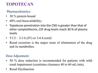 TOPOTECAN
Pharmacokinetics:
• 30 % protein bound
• 40% oral bioavailability;
• Topotecan penetration into the CNS is greater than that of
other camptothecins, CSF drug levels reach 30 % of plasma
levels
• T1/2 : 2-3 h (IV) or 3-6 h (oral)
• Renal excretion is the major route of elimination of the drug
and its metabolites
Dose Adjustment:
• 50 % dose reduction is recommended for patients with mild
renal impairment (creatinine clearance 40 to 60 mL/min).
• Renal Dysfunction
 