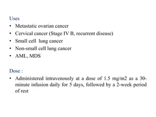 Uses
• Metastatic ovarian cancer
• Cervical cancer (Stage IV B, recurrent disease)
• Small cell lung cancer
• Non-small cell lung cancer
• AML, MDS
Dose :
• Administered intravenously at a dose of 1.5 mg/m2 as a 30-
minute infusion daily for 5 days, followed by a 2-week period
of rest
 