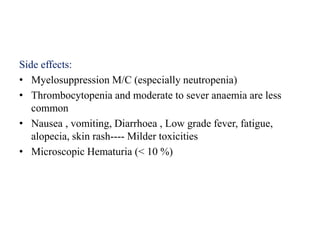 Side effects:
• Myelosuppression M/C (especially neutropenia)
• Thrombocytopenia and moderate to sever anaemia are less
common
• Nausea , vomiting, Diarrhoea , Low grade fever, fatigue,
alopecia, skin rash---- Milder toxicities
• Microscopic Hematuria (< 10 %)
 
