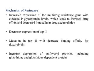 Mechanism of Resistance
• Increased expression of the multidrug resistance gene with
elevated P glycoprotein levels, which leads to incresed drug
efflux and decreased intracellular drug accumulation
• Decrease expression of top II
• Mutation in top II with decrease binding affinity for
doxorubicin
• Increase expression of sulfhydryl proteins, including
glutathione and glutathione dependent protein
 