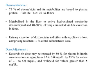 Pharmacokinetic :
• 75 % of doxorubicin and its metabolites are bound to plasma
protien. Half life T1/2: 20 to 48 hrs
• Metabolized in the liver to active hydroxylated metabolite
doxorubicinol and 40-50 % of drug eliminated via bile excretion
in feces.
• Urinary excretion of doxorubicin and other anthracyclines is low,
comprising less than 10 % of the administered dose.
Dose Adjustment :
• Doxorubicin dose may be reduced by 50 % for plasma bilirubin
concentrations ranging from 1.2 to 3.0 mg/dL, by 75 % for values
of 3.1 to 5.0 mg/dL, and withheld for values greater than 5
mg/dL.
 