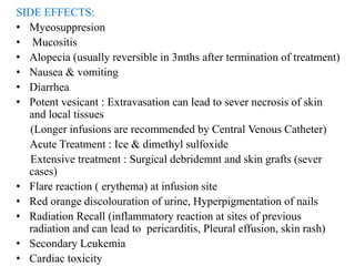 SIDE EFFECTS:
• Myeosuppresion
• Mucositis
• Alopecia (usually reversible in 3mths after termination of treatment)
• Nausea & vomiting
• Diarrhea
• Potent vesicant : Extravasation can lead to sever necrosis of skin
and local tissues
(Longer infusions are recommended by Central Venous Catheter)
Acute Treatment : Ice & dimethyl sulfoxide
Extensive treatment : Surgical debridemnt and skin grafts (sever
cases)
• Flare reaction ( erythema) at infusion site
• Red orange discolouration of urine, Hyperpigmentation of nails
• Radiation Recall (inflammatory reaction at sites of previous
radiation and can lead to pericarditis, Pleural effusion, skin rash)
• Secondary Leukemia
• Cardiac toxicity
 
