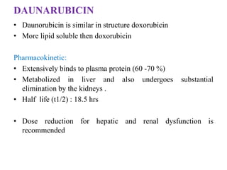 DAUNARUBICIN
• Daunorubicin is similar in structure doxorubicin
• More lipid soluble then doxorubicin
Pharmacokinetic:
• Extensively binds to plasma protein (60 -70 %)
• Metabolized in liver and also undergoes substantial
elimination by the kidneys .
• Half life (t1/2) : 18.5 hrs
• Dose reduction for hepatic and renal dysfunction is
recommended
 