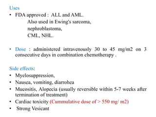 Uses
• FDA approved : ALL and AML.
Also used in Ewing's sarcoma,
nephroblastoma,
CML, NHL.
• Dose : administered intravenously 30 to 45 mg/m2 on 3
consecutive days in combination chemotherapy .
Side effects:
• Myelosuppression,
• Nausea, vomiting, diarrohea
• Mucositis, Alopecia (usually reversible within 5-7 weeks after
termination of treatment)
• Cardiac toxicity (Cummulative dose of > 550 mg/ m2)
• Strong Vesicant
 