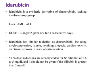 Idarubicin
• Idarubicin is a synthetic derivative of daunorubicin, lacking
the 4-methoxy group .
• Uses : AML , ALL
• DOSE : 12 mg/m2 given I/V for 3 consecutive days .
• Idarubicin has similar toxicities as daunorubicin, including
myelosuppression, nausea, vomiting, alopecia, cardiac toxicity,
and tissue necrosis in cases of extravasation
• 50 % dose reductions are recommended for Sr bilirubin of 2.6
to 5 mg/dL and it should not be given if the bilirubin is greater
than 5 mg/dL.
 