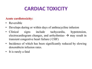 CARDIAC TOXICITY
Acute cardiotoxicity:
• Reversible
• Develops during or within days of anthracycline infusion
• Clinical signs include tachycardia, hypotension,
electrocardiogram changes, and arrhythmias-  may result in
transient congestive heart failure ( CHF)
• Incidence of which has been significantly reduced by slowing
doxorubicin infusion rates.
• It is rarely a fatal
 